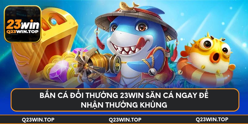 Bắn cá đổi thưởng 23Win săn cá ngay để nhận thưởng khủng